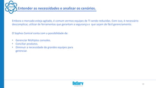 Entender as necessidades e analisar os cenários.
O Sophos Central conta com a possibilidade de:
• Gerenciar Múltiplos consoles.
• Conciliar produtos.
• Diminuir a necessidade de grandes equipes para
gerenciar.
Embora o mercado esteja agitado, é comum vermos equipes de TI sendo reduzidas. Com isso, é necessário
descomplicar, utilizar de ferramentas que garantam a segurança e que sejam de fácil gerenciamento.
10
 