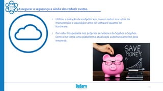 Assegurar a segurança e ainda sim reduzir custos.
• Utilizar a solução de endpoint em nuvem reduz os custos de
manutenção e aquisição tanto de software quanto de
hardware.
• Por estar hospedada nos próprios servidores da Sophos o Sophos
Central se torna uma plataforma atualizada automaticamente pela
empresa.
11
 