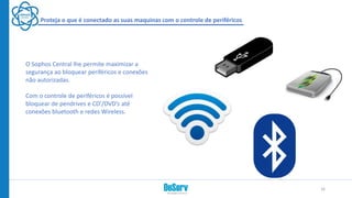 Proteja o que é conectado as suas maquinas com o controle de periféricos
O Sophos Central lhe permite maximizar a
segurança ao bloquear periféricos e conexões
não autorizadas.
Com o controle de periféricos é possível
bloquear de pendrives e CD’/DVD’s até
conexões bluetooth e redes Wireless.
16
 