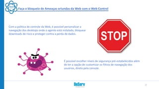 Faça o bloqueio de Ameaças oriundas da Web com o Web Control
Com a politica de controle da Web, é possível personalizar a
navegação dos desktops onde o agente está instalado, bloquear
downloads de risco e proteger contra a perda de dados.
17
É possível escolher níveis de segurança pré-estabelecidos além
de ter a opção de customizar os filtros de navegação dos
usuários, direto pela console.
 