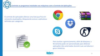 Controle os programas instalados nas máquinas com o Controle de Aplicações
O controle de aplicações oferece uma lista que fica em
constante atualizações, bloqueando acesso a aplicativos
definidos por categorias.
Para auxiliar o gerenciamento, além de bloquear, a
ferramenta pode ser personalizada para detectar
aplicações não autorizadas durante suas varreduras e
gerar relatórios.
18
 