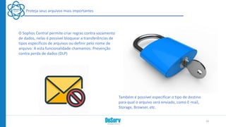 Proteja seus arquivos mais importantes
O Sophos Central permite criar regras contra vazamento
de dados, nelas é possível bloquear a transferências de
tipos específicos de arquivos ou definir pelo nome de
arquivo. A esta funcionalidade chamamos: Prevenção
contra perda de dados (DLP)
Também é possível especificar o tipo de destino
para qual o arquivo será enviado, como E-mail,
Storage, Browser, etc.
19
 