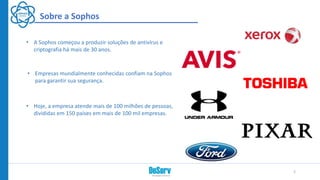 • A Sophos começou a produzir soluções de antivírus e
criptografia há mais de 30 anos.
2
Sobre a Sophos
• Empresas mundialmente conhecidas confiam na Sophos
para garantir sua segurança.
• Hoje, a empresa atende mais de 100 milhões de pessoas,
divididas em 150 países em mais de 100 mil empresas.
 
