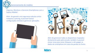 Gerenciamento de mobiles
Organize, Monitore e Gerencie Smartphones com o
Sophos Mobile!
Além de garantir uma segurança robusta contra
malwares e phising, é possível realizar
configurações remotas e gerenciar aplicações.
Além de gerenciar todos os dispositivos mapeados
diretamente pela web console, também é possível
enviar sinais para tocar, bloquear e até apagar os
dados do smartphone em casos de perdas ou furtos.
21
 