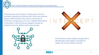 Pare o Ransomware antes que ele pare seus processos.
O Ransomware com certeza é o ataque que mais tem
chamado a atenção nos últimos anos. Como seu modo de
ataque é diferente dos vírus comuns, foi preciso se
reinventar na segurança, com isso, a Sophos Desenvolveu
o Intercept X, a ferramenta que agrega à solução de
endpoint uma nova defesa contra essa ameaça.
A ferramenta cumpre etapas que garantem a
identificação, interrupção e remoção do
ataque, de maneira fluída e invisível.
24
 