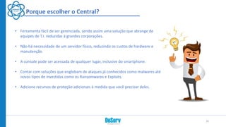 • Ferramenta fácil de ser gerenciada, sendo assim uma solução que abrange de
equipes de T.I. reduzidas à grandes corporações.
• Não há necessidade de um servidor físico, reduzindo os custos de hardware e
manutenção.
• A console pode ser acessada de qualquer lugar, inclusive do smartphone.
• Contar com soluções que englobam de ataques já conhecidos como malwares até
novos tipos de investidas como os Ransomwares e Exploits.
• Adicione recursos de proteção adicionais à medida que você precisar deles.
26
Porque escolher o Central?
 