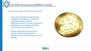 Em 2018 será necessário DOBRAR a atenção
• Com o aumento cada vez maior do valor,
principalmente do Bitcoin, o número de
mineradores deverá aumentar
extraordinariamente. Com isso, a infecção de
ambientes com mineradores escondidos
será um dos maiores problemas.
• Minerar ilegalmente em máquinas de
terceiros já é mais lucrativo para os
atacantes do que realizar ataques a internet
banking.
Aumento nos ataques envolvendo Criptomoedas
6
 