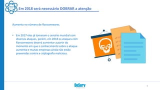 Em 2018 será necessário DOBRAR a atenção
Aumento no número de Ransomwares.
• Em 2017 eles já tomaram o cenário mundial com
diversos ataques, porém, em 2018 os ataques com
Ransomwares deverá aumentar a partir do
momento em que o conhecimento sobre o ataque
aumenta e muitas empresas ainda não estão
prevenidas contra a criptografia maliciosa.
8
 