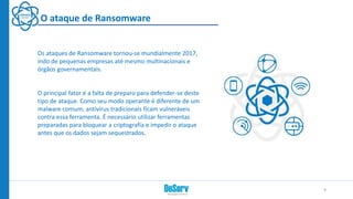 O ataque de Ransomware
Os ataques de Ransomware tornou-se mundialmente 2017,
indo de pequenas empresas até mesmo multinacionais e
órgãos governamentais.
O principal fator é a falta de preparo para defender-se deste
tipo de ataque. Como seu modo operante é diferente de um
malware comum, antivírus tradicionais ficam vulneráveis
contra essa ferramenta. É necessário utilizar ferramentas
preparadas para bloquear a criptografia e impedir o ataque
antes que os dados sejam sequestrados.
9
 
