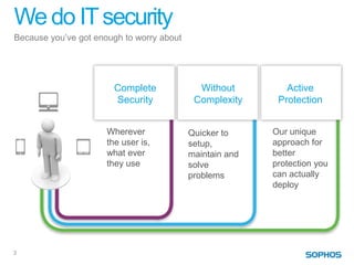 We do IT security
Because you’ve got enough to worry about




                        Complete             Without         Active
                        Security            Complexity     Protection


                      Wherever             Quicker to     Our unique
                      the user is,         setup,         approach for
                      what ever            maintain and   better
                      they use             solve          protection you
                                           problems       can actually
                                                          deploy




3
 
