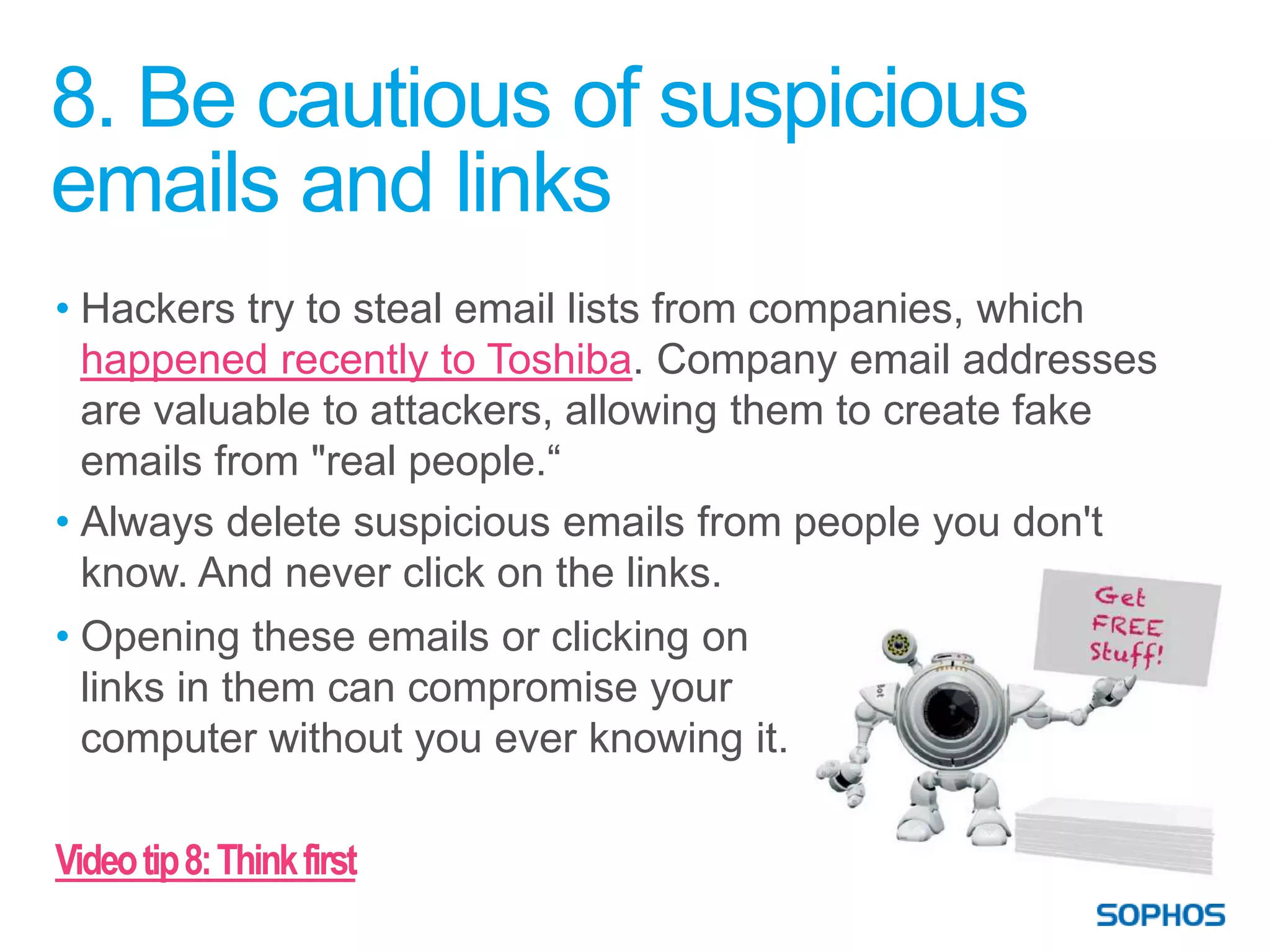 8. Be cautious of suspicious
emails and links
• Hackers try to steal email lists from companies, which
  happened recently to Toshiba. Company email addresses
  are valuable to attackers, allowing them to create fake
  emails from "real people.“
• Always delete suspicious emails from people you don't
  know. And never click on the links.
• Opening these emails or clicking on
  links in them can compromise your
  computer without you ever knowing it.

Video tip 8: Think first
 