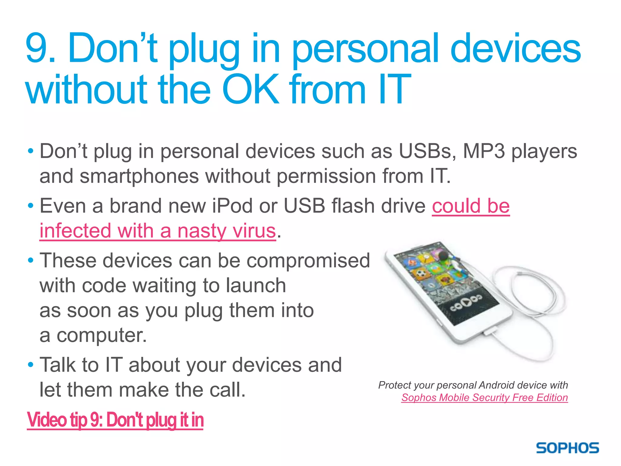 9. Don’t plug in personal devices
without the OK from IT
• Don’t plug in personal devices such as USBs, MP3 players
  and smartphones without permission from IT.
• Even a brand new iPod or USB flash drive could be
  infected with a nasty virus.
• These devices can be compromised
  with code waiting to launch
  as soon as you plug them into
  a computer.
• Talk to IT about your devices and
                                       Protect your personal Android device with
  let them make the call.                   Sophos Mobile Security Free Edition

Video tip 9: Don't plug it in
 