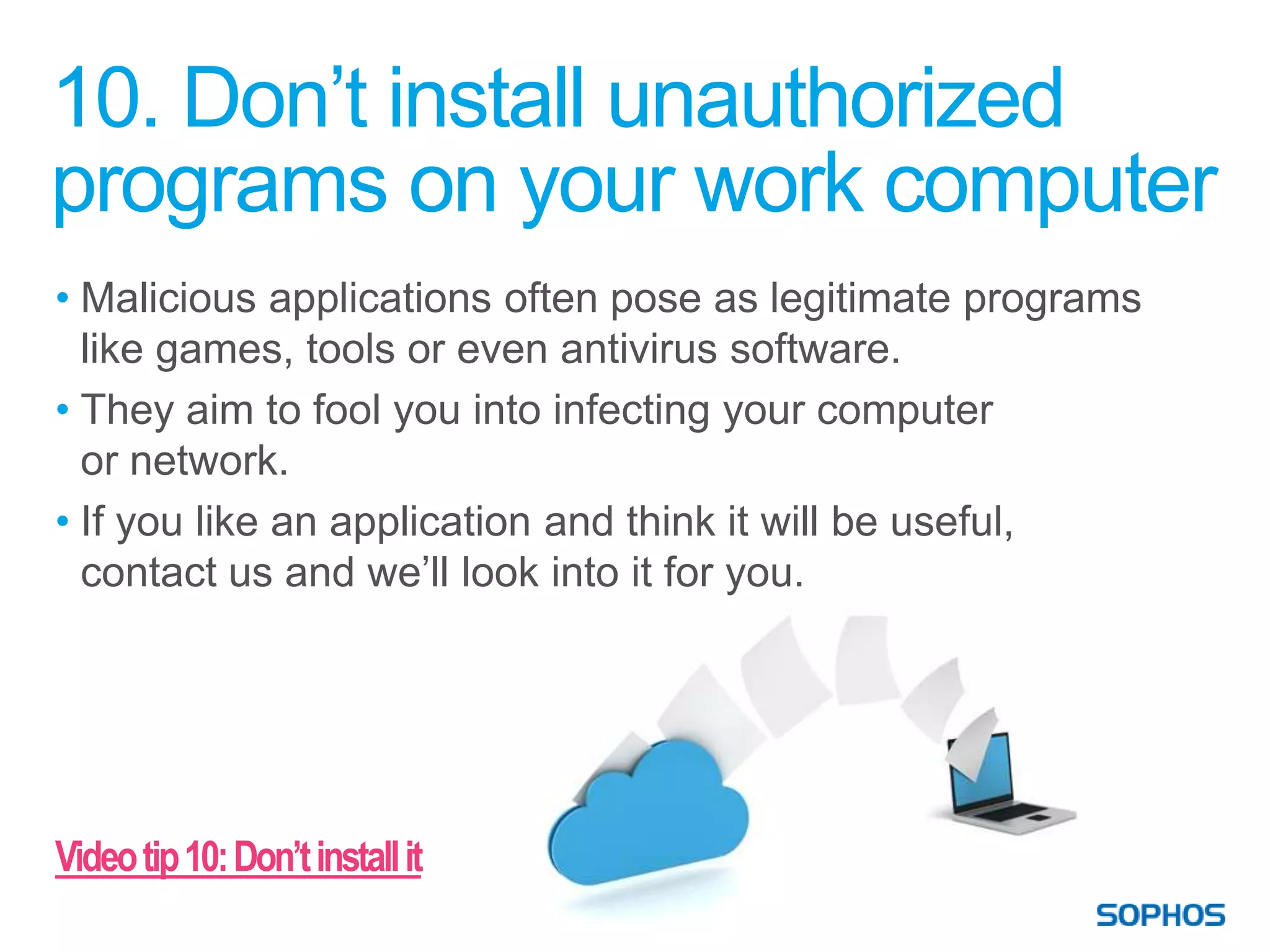 10. Don’t install unauthorized
programs on your work computer
• Malicious applications often pose as legitimate programs
  like games, tools or even antivirus software.
• They aim to fool you into infecting your computer
  or network.
• If you like an application and think it will be useful,
  contact us and we’ll look into it for you.




Video tip 10: Don’t install it
 