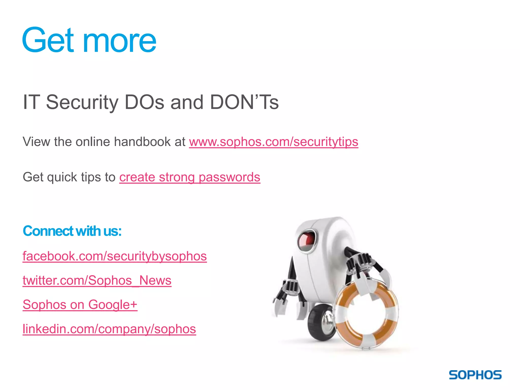 Get more
IT Security DOs and DON’Ts
View the online handbook at www.sophos.com/securitytips

Get quick tips to create strong passwords



Connect with us:
facebook.com/securitybysophos
twitter.com/Sophos_News
Sophos on Google+
linkedin.com/company/sophos
 