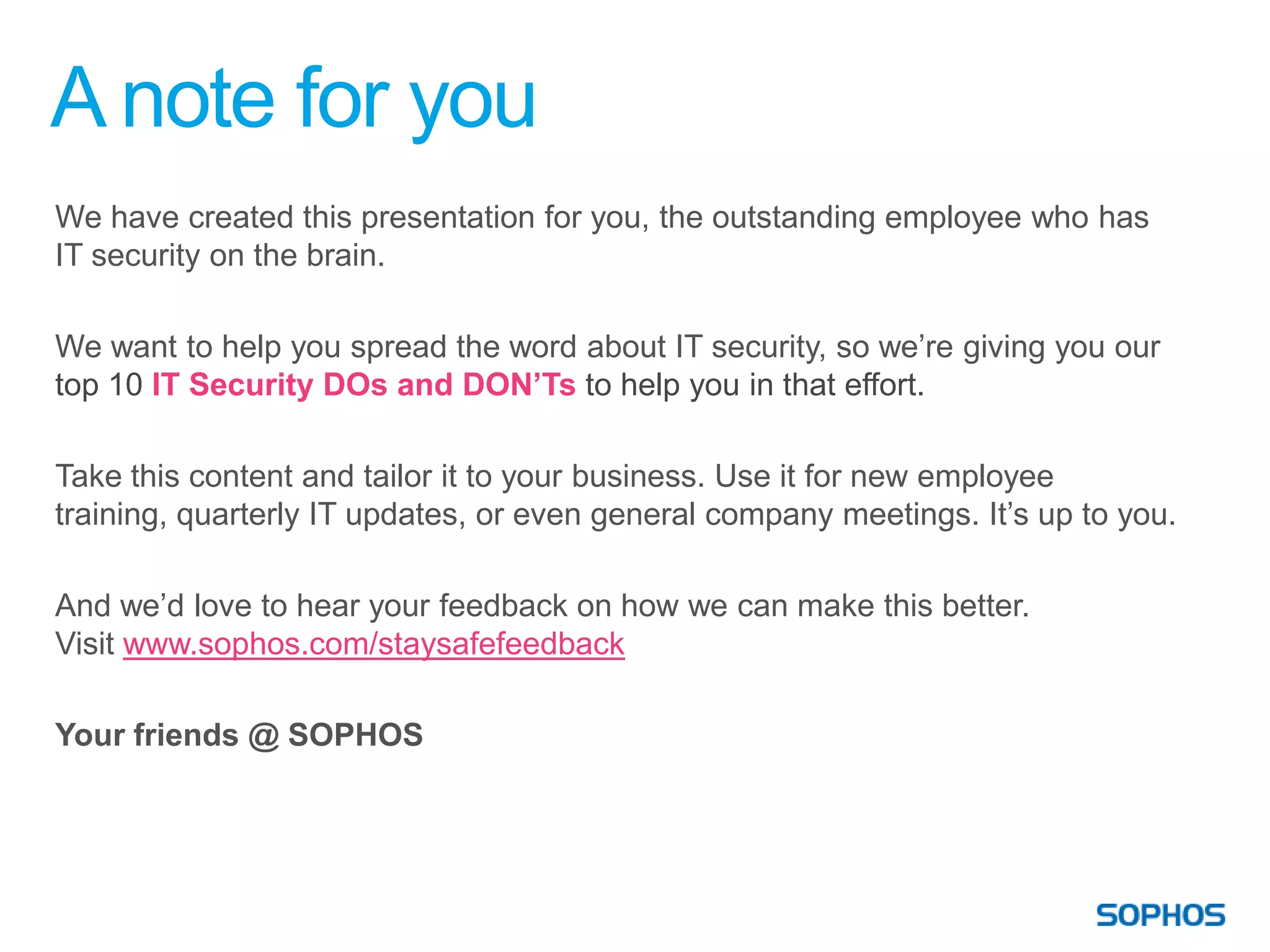 A note for you
We have created this presentation for you, the outstanding employee who has
IT security on the brain.

We want to help you spread the word about IT security, so we’re giving you our
top 10 IT Security DOs and DON’Ts to help you in that effort.

Take this content and tailor it to your business. Use it for new employee
training, quarterly IT updates, or even general company meetings. It’s up to you.

And we’d love to hear your feedback on how we can make this better.
Visit www.sophos.com/staysafefeedback

Your friends @ SOPHOS
 