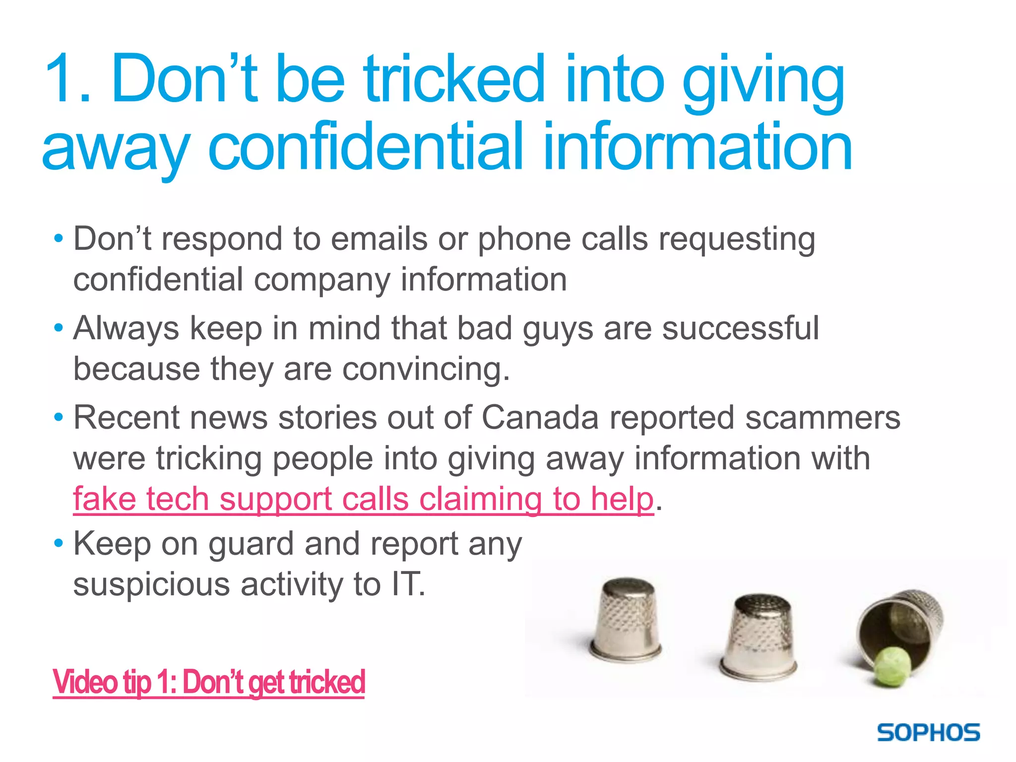 1. Don’t be tricked into giving
away confidential information
• Don’t respond to emails or phone calls requesting
  confidential company information
• Always keep in mind that bad guys are successful
  because they are convincing.
• Recent news stories out of Canada reported scammers
  were tricking people into giving away information with
  fake tech support calls claiming to help.
• Keep on guard and report any
  suspicious activity to IT.

Video tip 1: Don’t get tricked
 