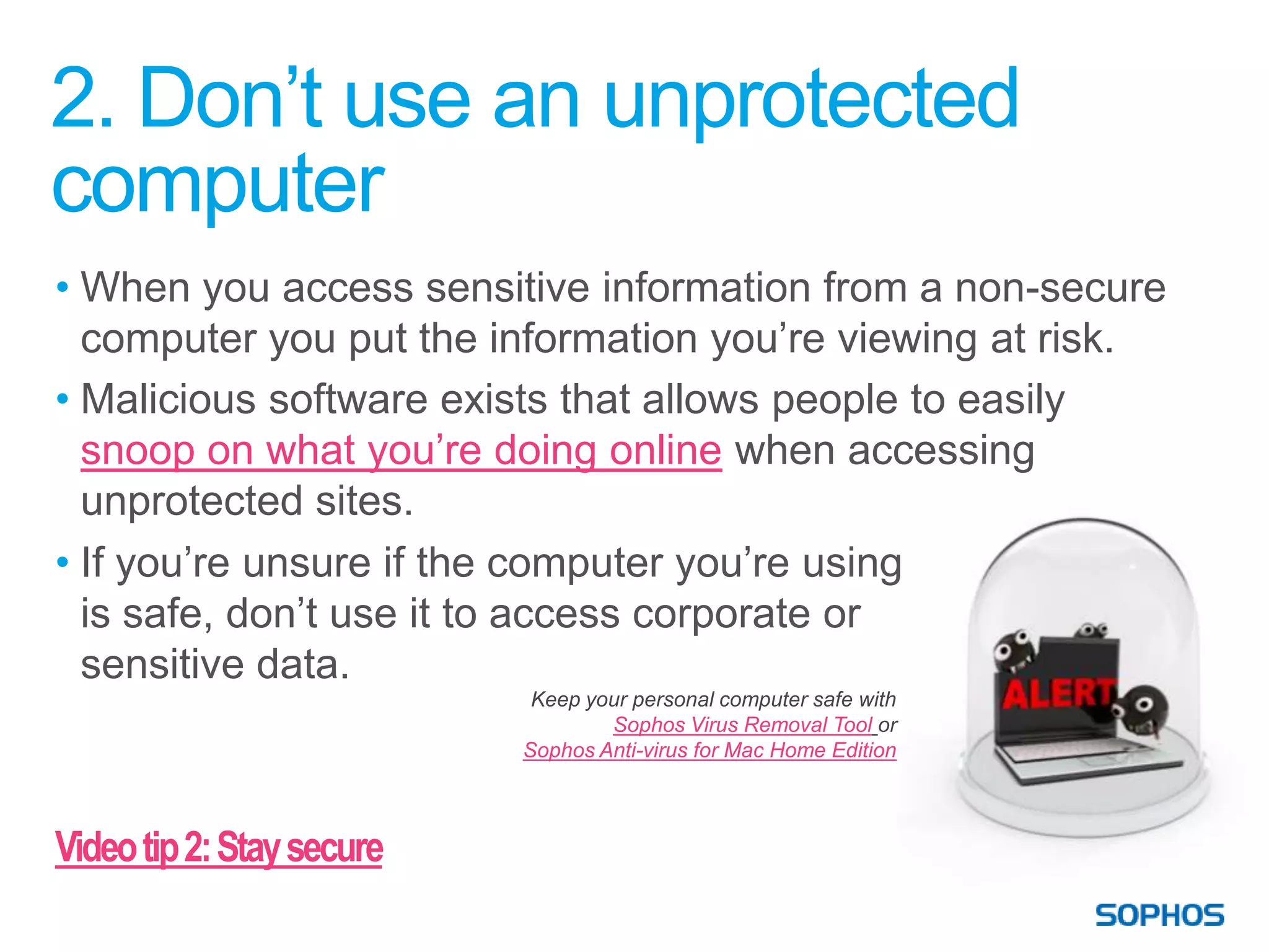 2. Don’t use an unprotected
computer
• When you access sensitive information from a non-secure
  computer you put the information you’re viewing at risk.
• Malicious software exists that allows people to easily
  snoop on what you’re doing online when accessing
  unprotected sites.
• If you’re unsure if the computer you’re using
  is safe, don’t use it to access corporate or
  sensitive data.
                            Keep your personal computer safe with
                                   Sophos Virus Removal Tool or
                           Sophos Anti-virus for Mac Home Edition



Video tip 2: Stay secure
 
