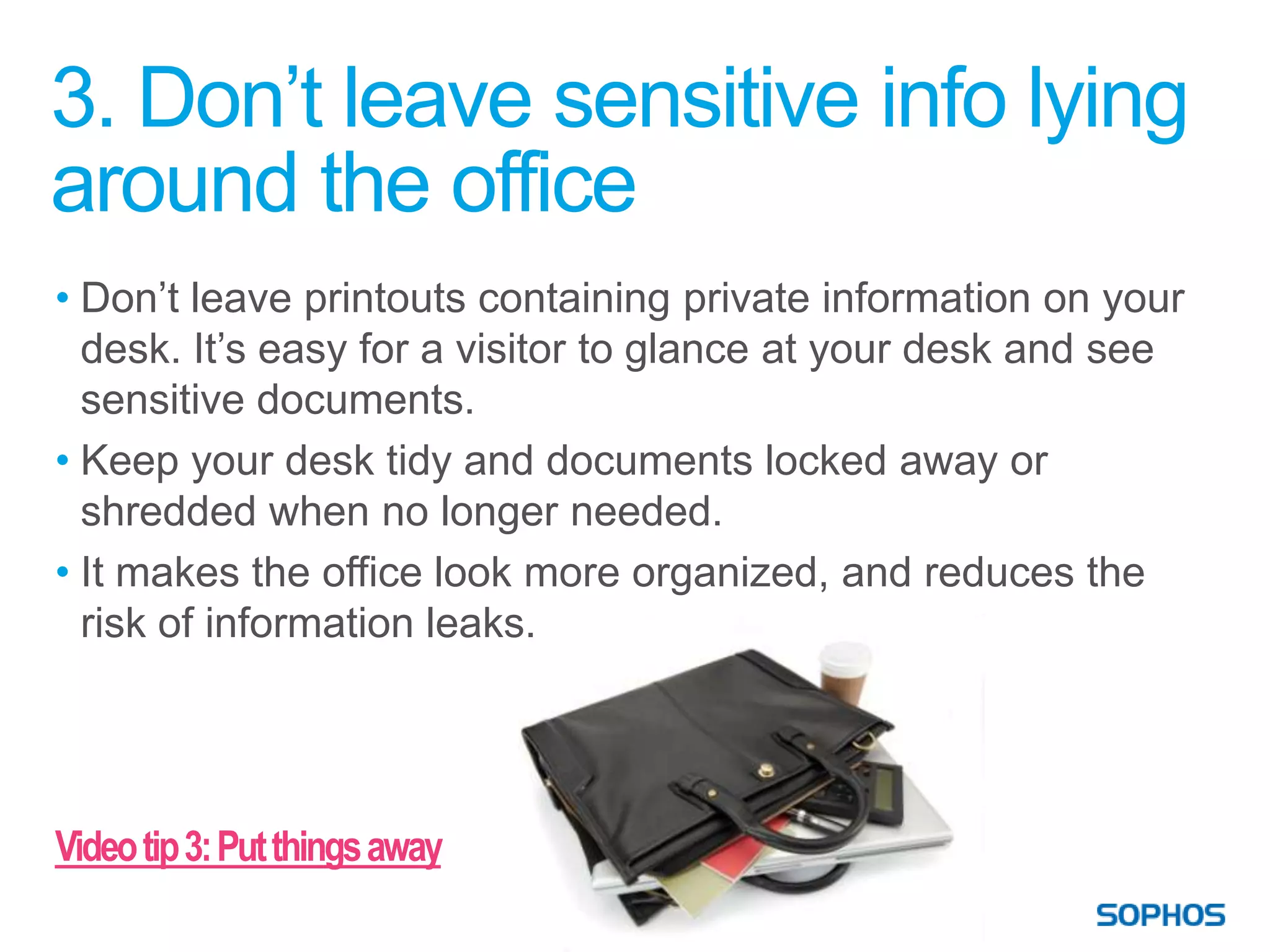 3. Don’t leave sensitive info lying
around the office
• Don’t leave printouts containing private information on your
  desk. It’s easy for a visitor to glance at your desk and see
  sensitive documents.
• Keep your desk tidy and documents locked away or
  shredded when no longer needed.
• It makes the office look more organized, and reduces the
  risk of information leaks.




Video tip 3: Put things away
 