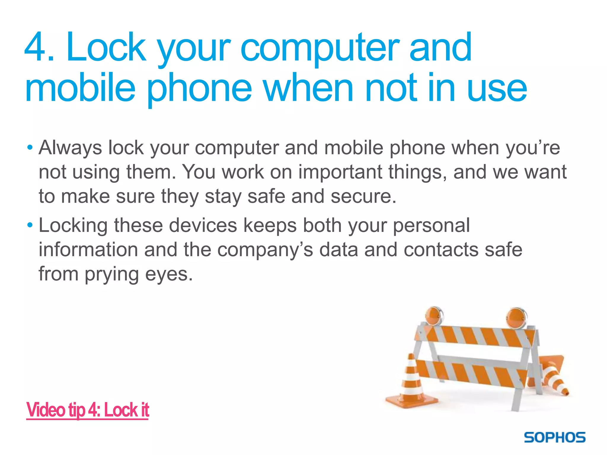 4. Lock your computer and
mobile phone when not in use
• Always lock your computer and mobile phone when you’re
  not using them. You work on important things, and we want
  to make sure they stay safe and secure.
• Locking these devices keeps both your personal
  information and the company’s data and contacts safe
  from prying eyes.




Video tip 4: Lock it
 