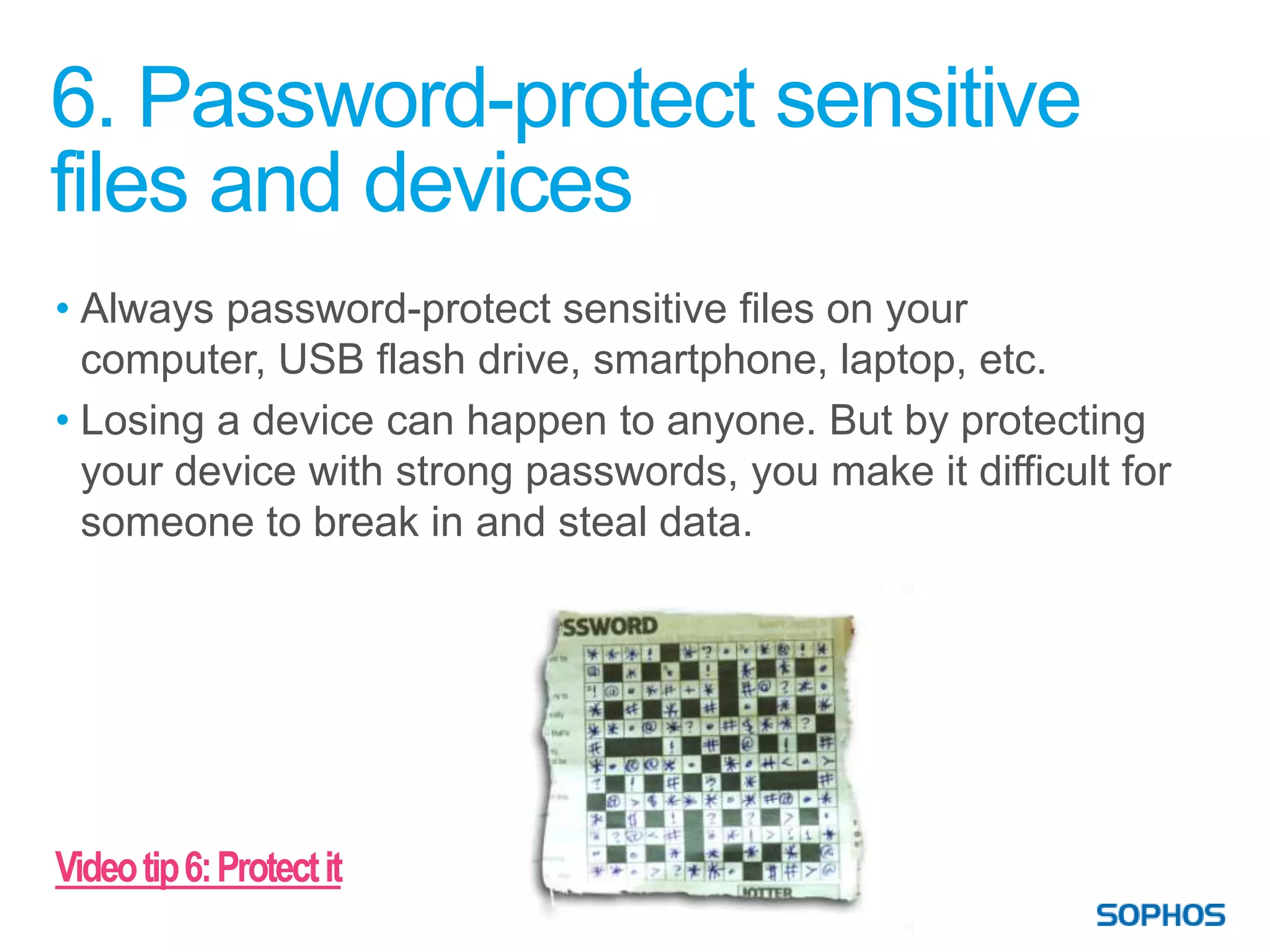 6. Password-protect sensitive
files and devices
• Always password-protect sensitive files on your
  computer, USB flash drive, smartphone, laptop, etc.
• Losing a device can happen to anyone. But by protecting
  your device with strong passwords, you make it difficult for
  someone to break in and steal data.




Video tip 6: Protect it
 