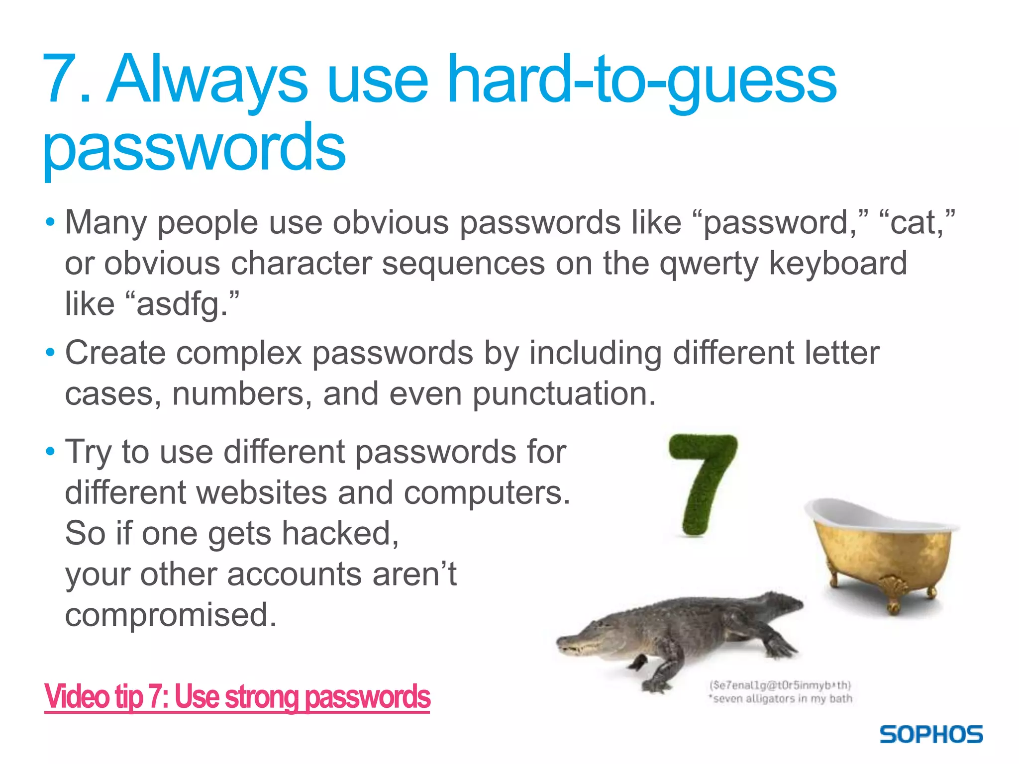 7. Always use hard-to-guess
passwords
• Many people use obvious passwords like “password,” “cat,”
  or obvious character sequences on the qwerty keyboard
  like “asdfg.”
• Create complex passwords by including different letter
  cases, numbers, and even punctuation.
• Try to use different passwords for
  different websites and computers.
  So if one gets hacked,
  your other accounts aren’t
  compromised.

Video tip 7: Use strong passwords
 