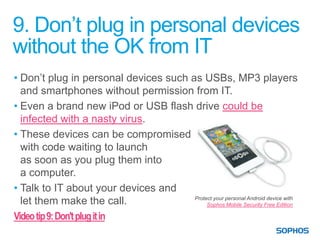 9. Don’t plug in personal devices
without the OK from IT
• Don’t plug in personal devices such as USBs, MP3 players
  and smartphones without permission from IT.
• Even a brand new iPod or USB flash drive could be
  infected with a nasty virus.
• These devices can be compromised
  with code waiting to launch
  as soon as you plug them into
  a computer.
• Talk to IT about your devices and
                                       Protect your personal Android device with
  let them make the call.                   Sophos Mobile Security Free Edition

Video tip 9: Don't plug it in
 