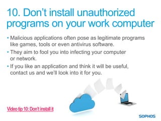10. Don’t install unauthorized
programs on your work computer
• Malicious applications often pose as legitimate programs
  like games, tools or even antivirus software.
• They aim to fool you into infecting your computer
  or network.
• If you like an application and think it will be useful,
  contact us and we’ll look into it for you.




Video tip 10: Don’t install it
 
