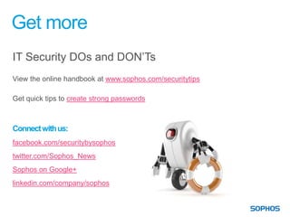 Get more
IT Security DOs and DON’Ts
View the online handbook at www.sophos.com/securitytips

Get quick tips to create strong passwords



Connect with us:
facebook.com/securitybysophos
twitter.com/Sophos_News
Sophos on Google+
linkedin.com/company/sophos
 