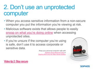 2. Don’t use an unprotected
computer
• When you access sensitive information from a non-secure
  computer you put the information you’re viewing at risk.
• Malicious software exists that allows people to easily
  snoop on what you’re doing online when accessing
  unprotected sites.
• If you’re unsure if the computer you’re using
  is safe, don’t use it to access corporate or
  sensitive data.
                            Keep your personal computer safe with
                                   Sophos Virus Removal Tool or
                           Sophos Anti-virus for Mac Home Edition



Video tip 2: Stay secure
 