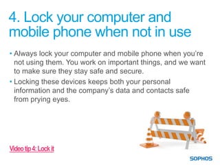 4. Lock your computer and
mobile phone when not in use
• Always lock your computer and mobile phone when you’re
  not using them. You work on important things, and we want
  to make sure they stay safe and secure.
• Locking these devices keeps both your personal
  information and the company’s data and contacts safe
  from prying eyes.




Video tip 4: Lock it
 