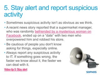 5. Stay alert and report suspicious
activity
• Sometimes suspicious activity isn’t as obvious as we think.
• A recent news story reported that a supermarket manager,
  who was randomly befriended by a mysterious woman on
  Facebook, ended up on a “date” with two men who
  overpowered him and robbed his store.
• Be cautious of people you don't know
  asking for things, especially online.
• Always report any suspicious activity
  to IT. If something goes wrong, the
  faster we know about it, the faster we
  can deal with it.
Video tip 5: Stay alert
 
