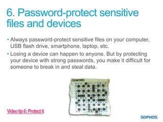 6. Password-protect sensitive
files and devices
• Always password-protect sensitive files on your computer,
  USB flash drive, smartphone, laptop, etc.
• Losing a device can happen to anyone. But by protecting
  your device with strong passwords, you make it difficult for
  someone to break in and steal data.




Video tip 6: Protect it
 