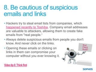 8. Be cautious of suspicious
emails and links
• Hackers try to steal email lists from companies, which
  happened recently to Toshiba. Company email addresses
  are valuable to attackers, allowing them to create fake
  emails from "real people.“
• Always delete suspicious emails from people you don't
  know. And never click on the links.
• Opening these emails or clicking on
  links in them can compromise your
  computer without you ever knowing it.

Video tip 8: Think first
 