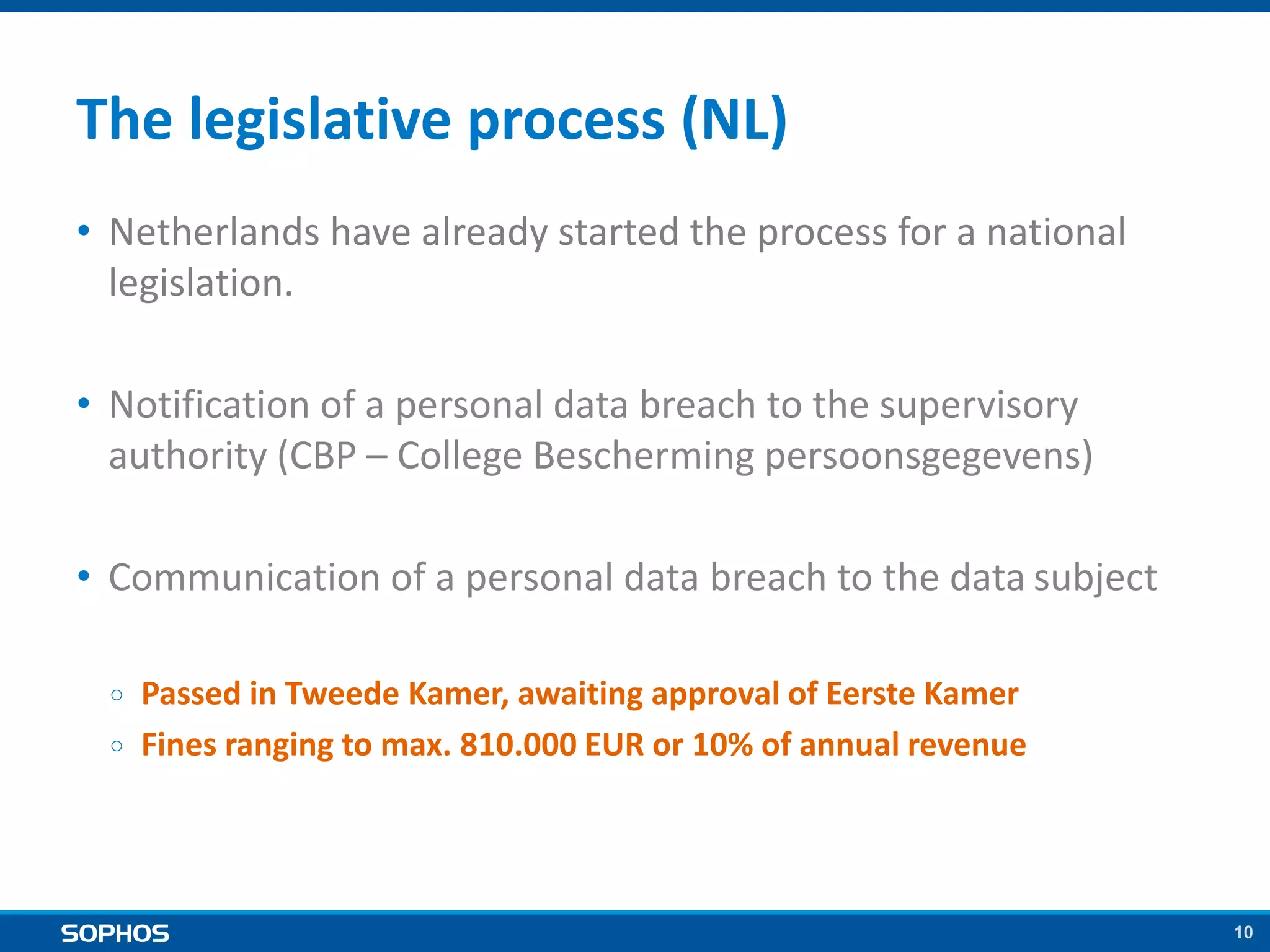 10
The legislative process (NL)
• Netherlands have already started the process for a national
legislation.
• Notification of a personal data breach to the supervisory
authority (CBP – College Bescherming persoonsgegevens)
• Communication of a personal data breach to the data subject
￮ Passed in Tweede Kamer, awaiting approval of Eerste Kamer
￮ Fines ranging to max. 810.000 EUR or 10% of annual revenue
 