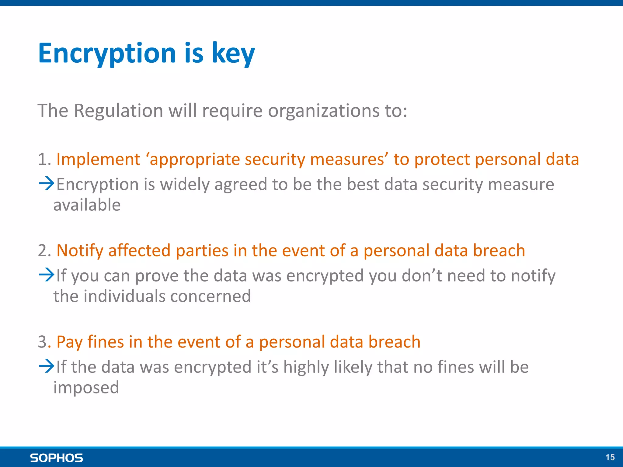 15
Encryption is key
The Regulation will require organizations to:
1. Implement ‘appropriate security measures’ to protect personal data
Encryption is widely agreed to be the best data security measure
available
2. Notify affected parties in the event of a personal data breach
If you can prove the data was encrypted you don’t need to notify
the individuals concerned
3. Pay fines in the event of a personal data breach
If the data was encrypted it’s highly likely that no fines will be
imposed
 