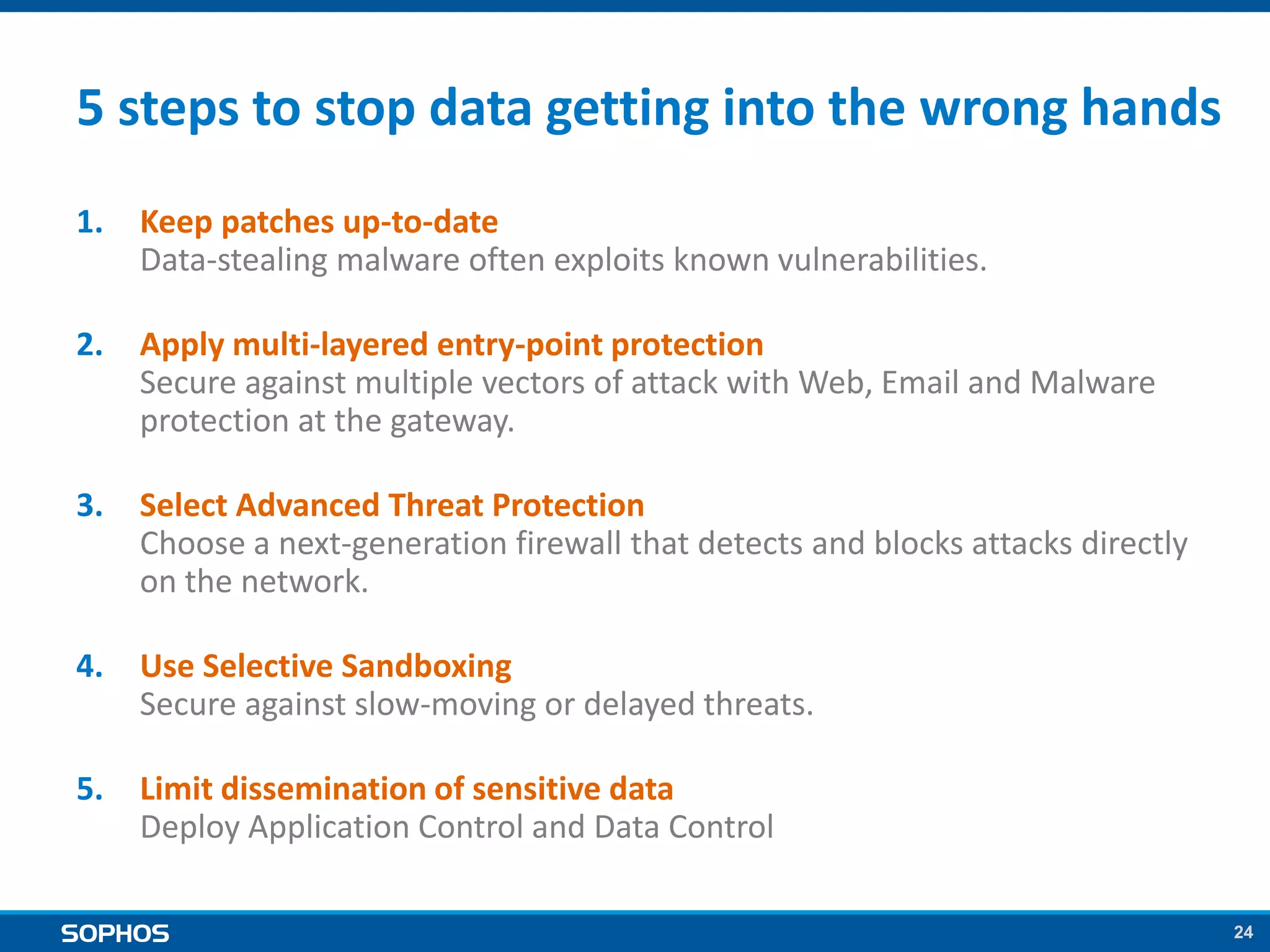 24
5 steps to stop data getting into the wrong hands
1. Keep patches up-to-date
Data-stealing malware often exploits known vulnerabilities.
2. Apply multi-layered entry-point protection
Secure against multiple vectors of attack with Web, Email and Malware
protection at the gateway.
3. Select Advanced Threat Protection
Choose a next-generation firewall that detects and blocks attacks directly
on the network.
4. Use Selective Sandboxing
Secure against slow-moving or delayed threats.
5. Limit dissemination of sensitive data
Deploy Application Control and Data Control
 