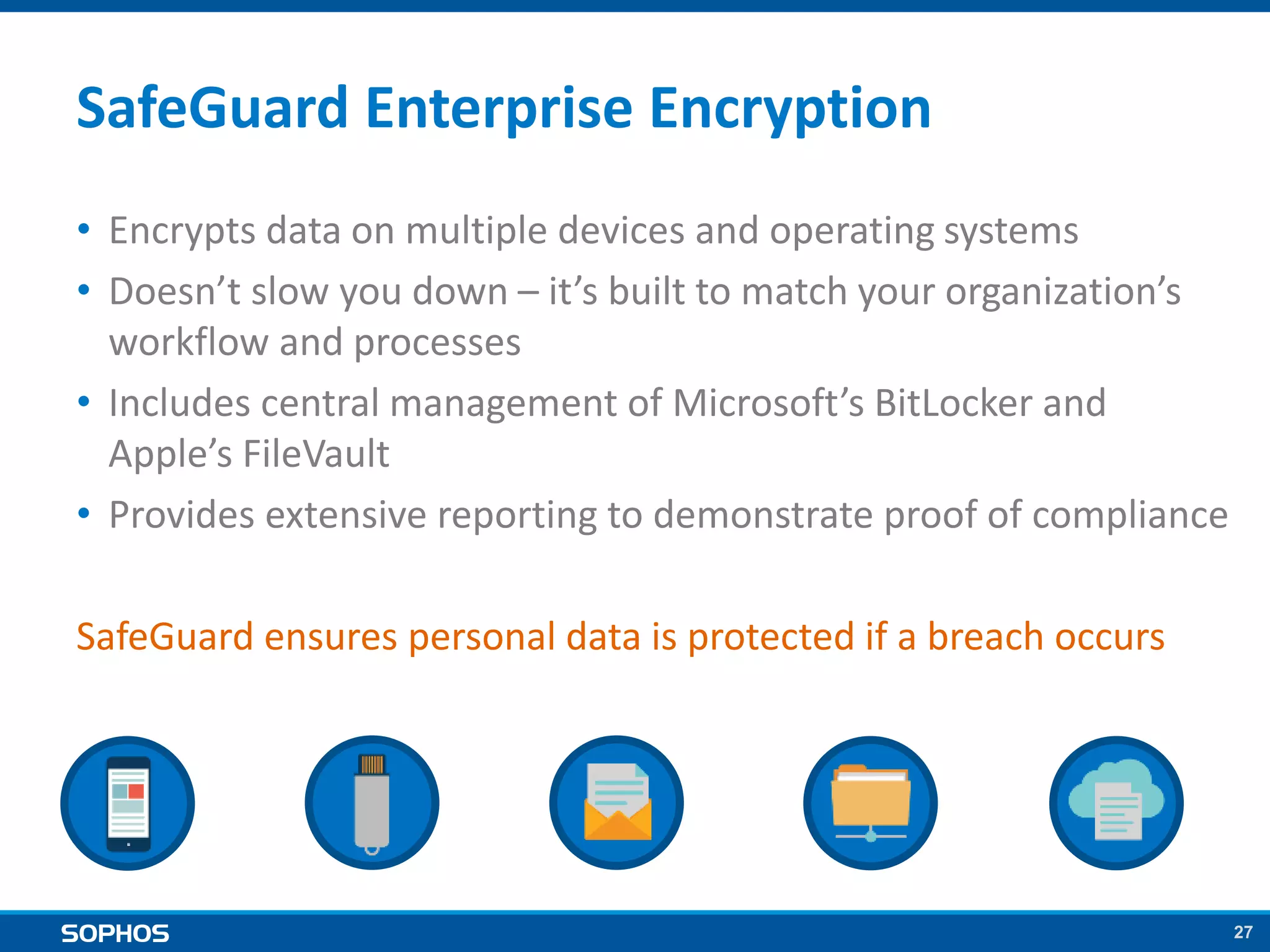 27
SafeGuard Enterprise Encryption
• Encrypts data on multiple devices and operating systems
• Doesn’t slow you down – it’s built to match your organization’s
workflow and processes
• Includes central management of Microsoft’s BitLocker and
Apple’s FileVault
• Provides extensive reporting to demonstrate proof of compliance
SafeGuard ensures personal data is protected if a breach occurs
 
