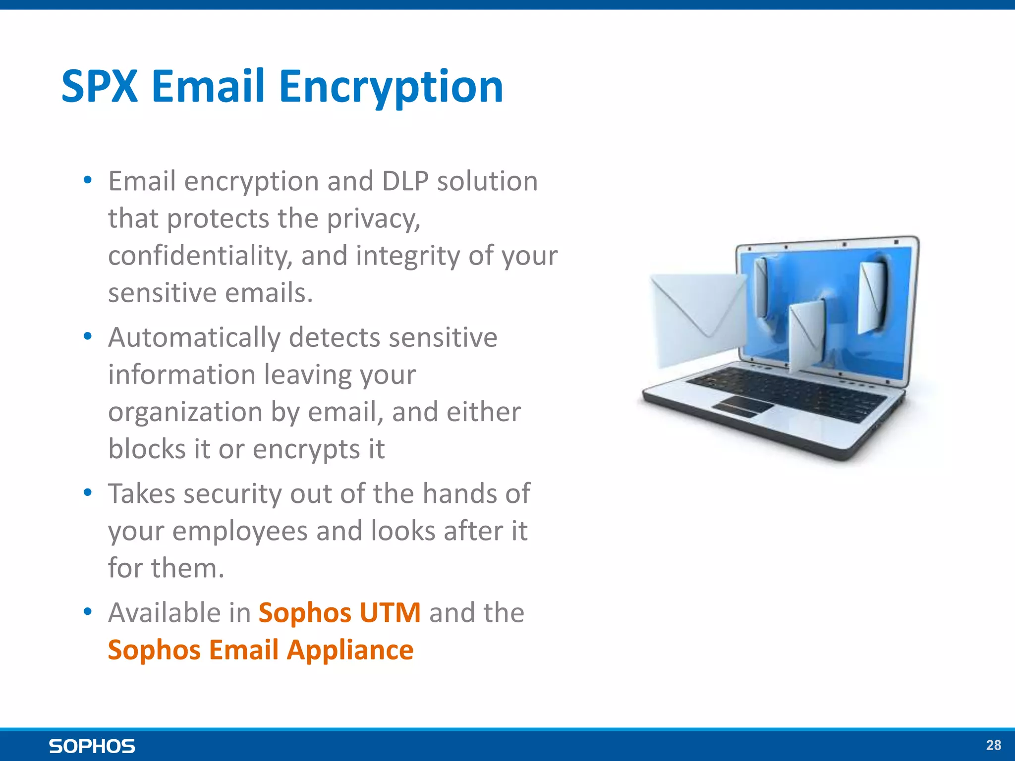 28
SPX Email Encryption
• Email encryption and DLP solution
that protects the privacy,
confidentiality, and integrity of your
sensitive emails.
• Automatically detects sensitive
information leaving your
organization by email, and either
blocks it or encrypts it
• Takes security out of the hands of
your employees and looks after it
for them.
• Available in Sophos UTM and the
Sophos Email Appliance
 