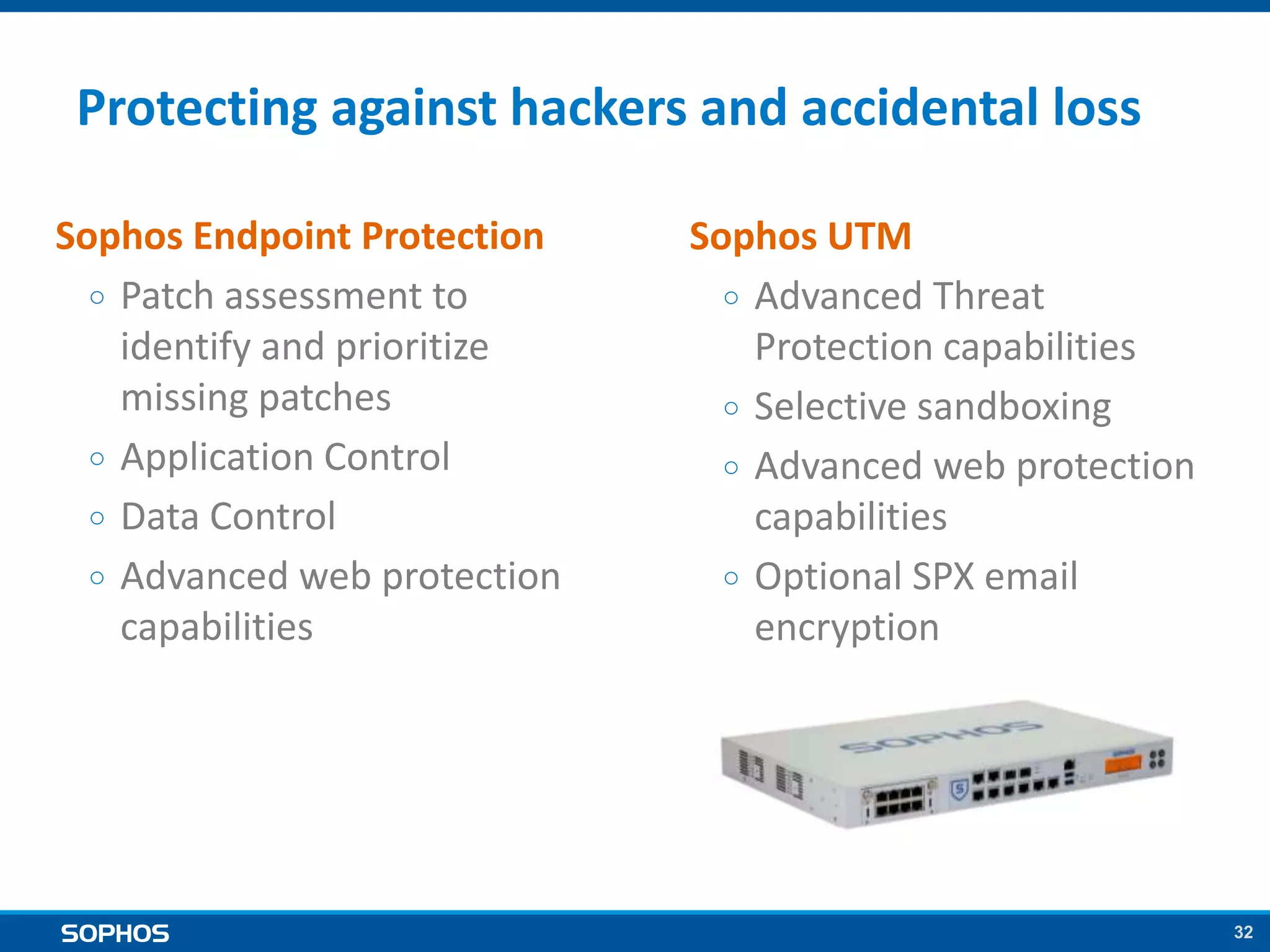 32
Protecting against hackers and accidental loss
Sophos Endpoint Protection
￮ Patch assessment to
identify and prioritize
missing patches
￮ Application Control
￮ Data Control
￮ Advanced web protection
capabilities
Sophos UTM
￮ Advanced Threat
Protection capabilities
￮ Selective sandboxing
￮ Advanced web protection
capabilities
￮ Optional SPX email
encryption
 