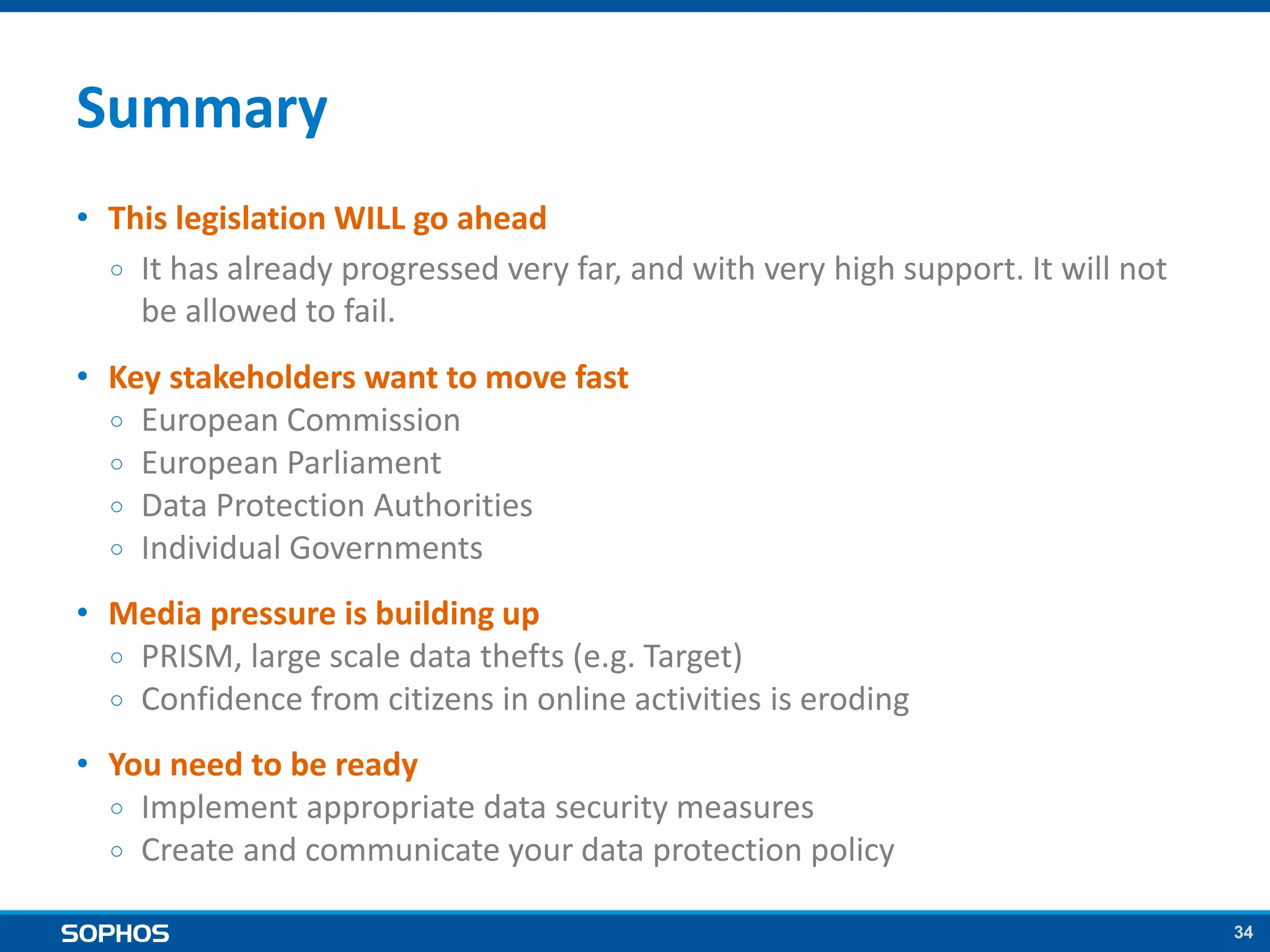 34
Summary
• This legislation WILL go ahead
￮ It has already progressed very far, and with very high support. It will not
be allowed to fail.
• Key stakeholders want to move fast
￮ European Commission
￮ European Parliament
￮ Data Protection Authorities
￮ Individual Governments
• Media pressure is building up
￮ PRISM, large scale data thefts (e.g. Target)
￮ Confidence from citizens in online activities is eroding
• You need to be ready
￮ Implement appropriate data security measures
￮ Create and communicate your data protection policy
 