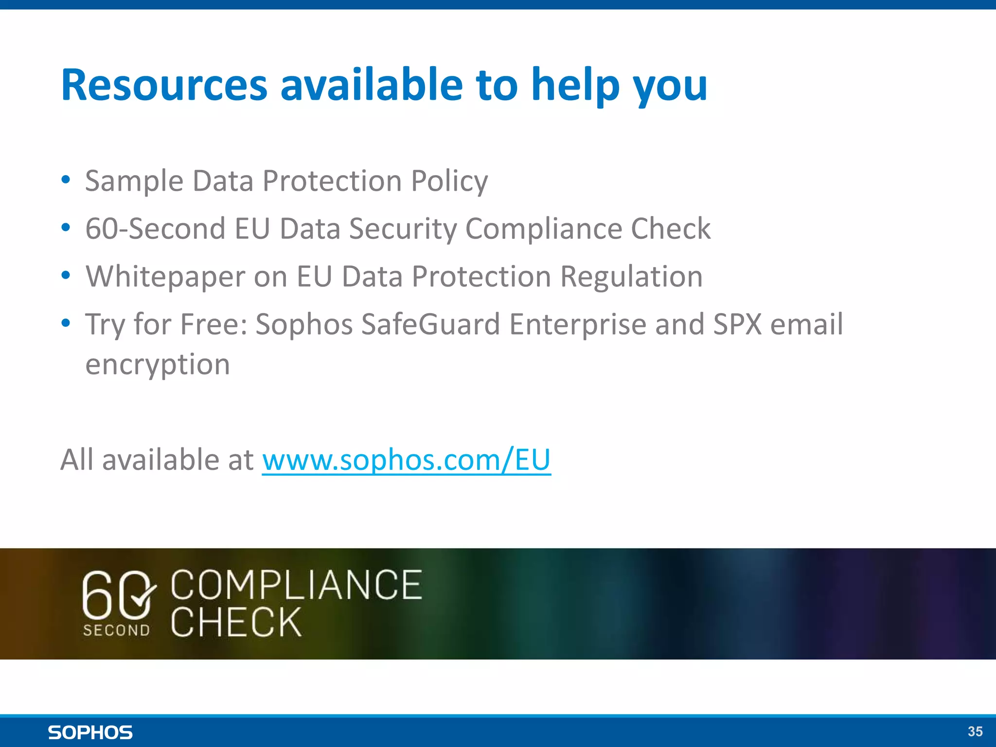 35
Resources available to help you
• Sample Data Protection Policy
• 60-Second EU Data Security Compliance Check
• Whitepaper on EU Data Protection Regulation
• Try for Free: Sophos SafeGuard Enterprise and SPX email
encryption
All available at www.sophos.com/EU
 