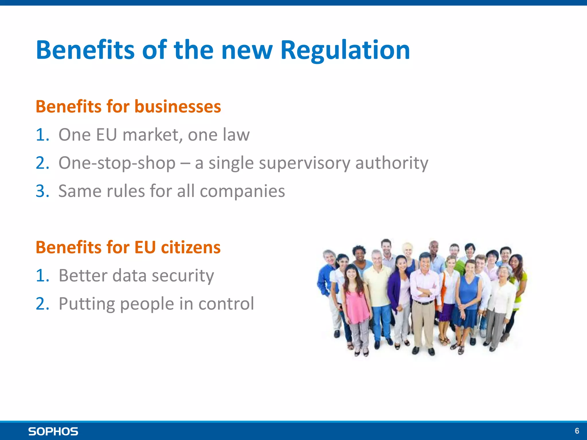 6
Benefits of the new Regulation
Benefits for businesses
1. One EU market, one law
2. One-stop-shop – a single supervisory authority
3. Same rules for all companies
Benefits for EU citizens
1. Better data security
2. Putting people in control
 