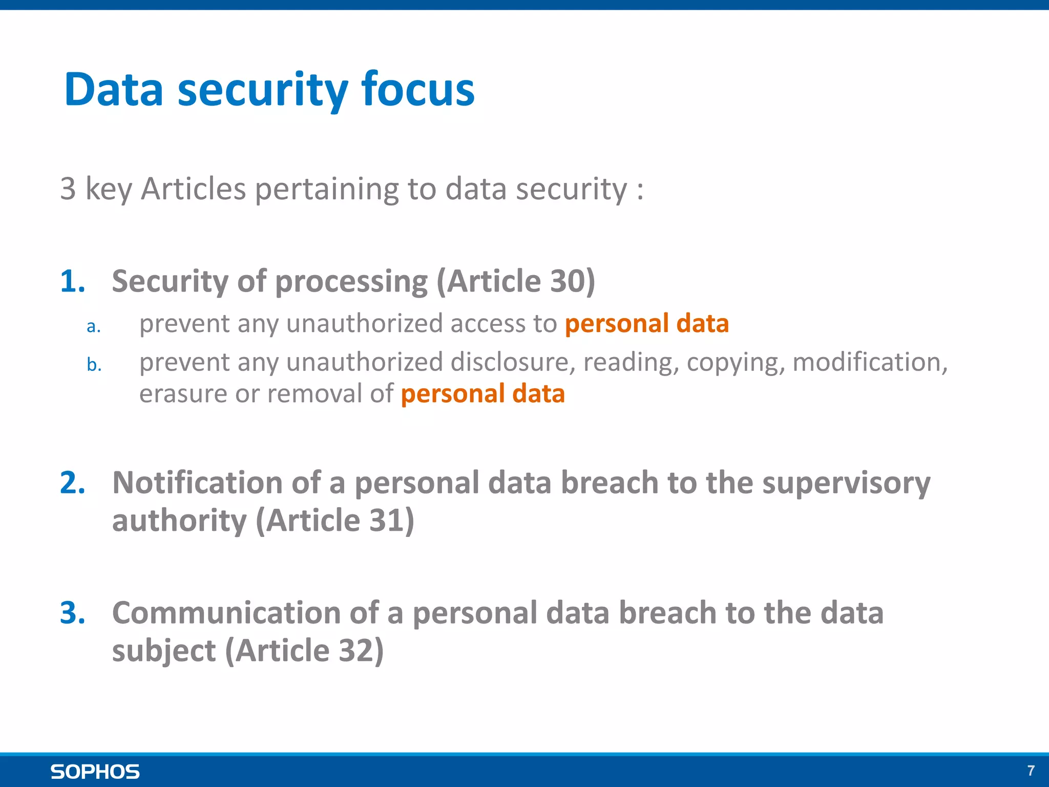 7
Data security focus
3 key Articles pertaining to data security :
1. Security of processing (Article 30)
a. prevent any unauthorized access to personal data
b. prevent any unauthorized disclosure, reading, copying, modification,
erasure or removal of personal data
2. Notification of a personal data breach to the supervisory
authority (Article 31)
3. Communication of a personal data breach to the data
subject (Article 32)
 