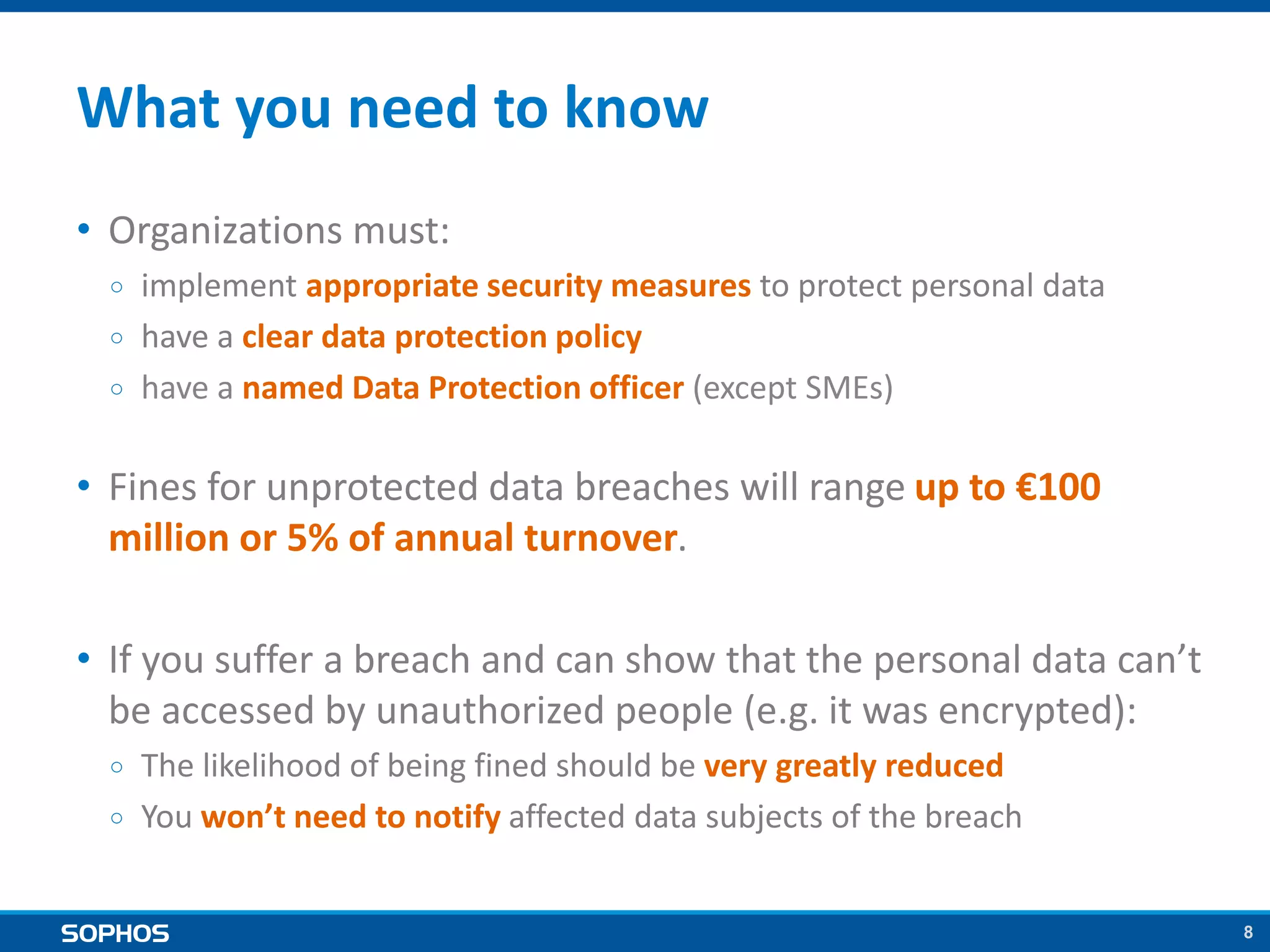 8
What you need to know
• Organizations must:
￮ implement appropriate security measures to protect personal data
￮ have a clear data protection policy
￮ have a named Data Protection officer (except SMEs)
• Fines for unprotected data breaches will range up to €100
million or 5% of annual turnover.
• If you suffer a breach and can show that the personal data can’t
be accessed by unauthorized people (e.g. it was encrypted):
￮ The likelihood of being fined should be very greatly reduced
￮ You won’t need to notify affected data subjects of the breach
 
