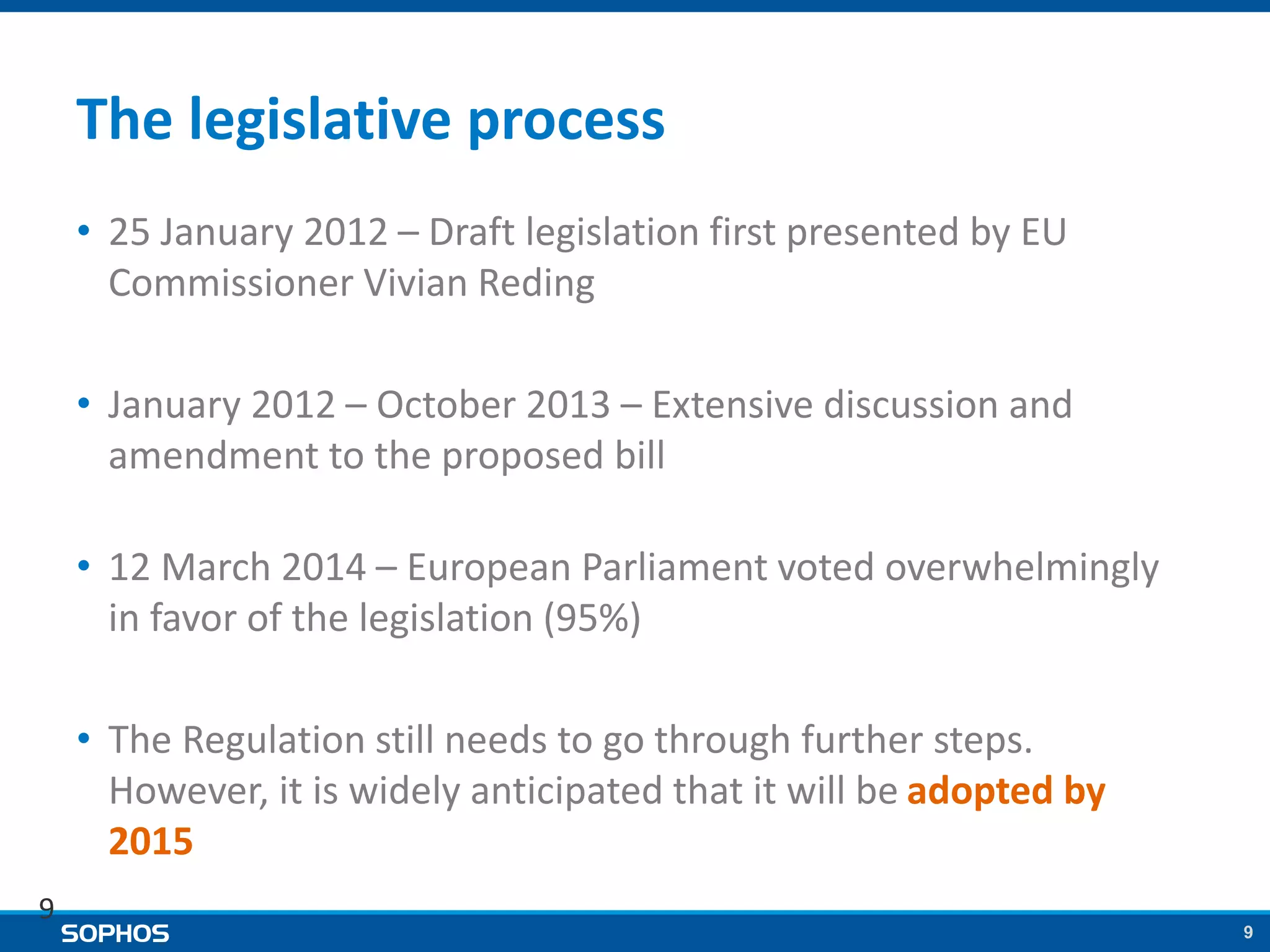 9
The legislative process
• 25 January 2012 – Draft legislation first presented by EU
Commissioner Vivian Reding
• January 2012 – October 2013 – Extensive discussion and
amendment to the proposed bill
• 12 March 2014 – European Parliament voted overwhelmingly
in favor of the legislation (95%)
• The Regulation still needs to go through further steps.
However, it is widely anticipated that it will be adopted by
2015
9
 