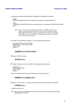 SOPHO iS3000 & 2000IPS Conexões em Rede 
A quantidade de shelves (compartimentos) dependerá da configuração do sistema: 
iS3050: 
BOUND154 (system limited number of shelves per cabinet) deve ser setado para 4. 
iS3030: 
a quantidade de virtual PM-shelves deve ser setada para 3; considerando o LOBOUND 083 setado 
para 2, 
3. Projetar uma placa PMC na posição 17, com as seguintes características: 
board-type 90 (CCS) ou 91 (CPU3000), 
signalling group : 0101 (não relevante), 
hw-type : 255, 
as-pcts : 0. 
ASBRDS:15,17,91,0101,255,0; 
4. Coloque a PMC em serviço. 
SETINS:15,17; 
5. Projetar uma placa de tronco virtual SIP com as seguintes características: 
board-type : 44, 
signalling group : B001, 
hw-type : 255, 
as-pcts : 1. 
Teremos um máximo de 512 portas SIP (16 placas com 32 circuitos cada); 
ASBRDS:15,1,44,B001,255,1; 
6. Atribuir o “SIP” service, a um serviço client profile; exemplo o default profile 0 (CHPROF). 
CHPROF:0,5,1; 
0: padrão, sempre existe 
Obs: Não coloque os circuitos/placas tronco virtual SIP em serviço, antes de atribuir os dados 
específicos SIP á rota SIP. 
12 
 