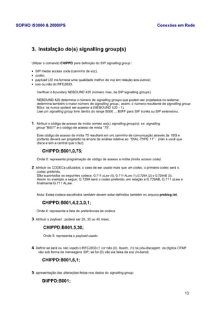 SOPHO iS3000 & 2000IPS Conexões em Rede 
3. Instalação do(s) signalling group(s) 
Utilizar o comando CHIPPD para definição do SIP signalling group : 
· SIP media access code (caminho de voz), 
· codec, 
· payload (20 ms.fornece uma qualidade melhor de voz em relação aos outros) 
· uso ou não do RFC2833. 
Verificar o boundary NEBOUND 420 (número max. de SIP signalling groups). 
NEBOUND 420 determina o número de signalling groups que podem ser projetados no sistema; 
determina também o maior número de signalling group,; assim, o número resultante de signalling group 
B0xx: xx nunca poderá ser superior a (NEBOUND 420 - 1). 
Use um signalling group livre dentro do range B000 ... B0FF para SIP trunks ou SIP extensions. 
1. Atribuir o código de acesso de mídia correto ao(s) signalling group(s); ex: signalling 
group "B001" e o código de acesso de mídia "75". 
Este código de acesso de mídia 75 resultará em um caminho de comunicação através da ISG e 
portanto deverá ser projetado na árvore de análise relativa ao “DIAL-TYPE 11” : (não é você que 
disca e sim a central que o faz). 
CHIPPD:B001,0,75; 
Onde 0: representa programação de código de acesso a mídia (mídia access code). 
2. Atribuir os CODECs utilizados; o caso de ser usado mais que um codec, o primeiro codec será o 
codec preferido. 
São suportados os seguintes codecs: G.711 uLaw (0), G.711 ALaw (1),G.729A (2) e G.729AB (3). 
Assim no exemplo a seguir, G.729A será o codec preferido, em relação a G.729AB, G.711 uLaw e 
finalmente G.711 ALaw. 
Nota: Estes codecs escolhidos também devem estar definidos também no arquivo prebisg.txt. 
CHIPPD:B001,4,2,3,0,1; 
Onde 4: representa a lista de preferências de codecs 
3. Atribuir o payload : poderá ser 20, 30 ou 40 msec. 
CHIPPD:B001,5,30; 
Onde 5: representa o payload usado 
4. Definir se será ou não usado o RFC2833 (1) or não (0). Assim, (1) na pós-discagem os dígitos DTMF 
vão sob forma de mensagens SIP; se for (0) vão via faixa de voz (in-band). 
CHIPPD:B001,6,1; 
5. apresentação das alterações feitas nos dados do signalling group: 
DIIPPD:B001; 
13 
 