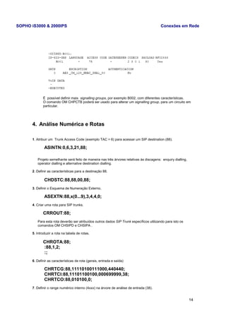 SOPHO iS3000 & 2000IPS Conexões em Rede 
É possível definir mais signalling groups, por exemplo B002, com diferentes características. 
O comando OM CHPCTB poderá ser usado para alterar um signalling group, para um circuito em 
particular. 
4. Análise Numérica e Rotas 
1. Atribuir um Trunk Access Code (exemplo TAC = 6) para acessar um SIP destination (88). 
ASINTN:0,6,3,21,88; 
Projeto semelhante será feito de maneira nas três árvores relativas às discagens: enquiry dialling, 
operator dialling e alternative destination dialling. 
2. Definir as características para a destinação 88. 
CHDSTC:88,88,00,88; 
3. Definir o Esquema de Numeração Externo. 
ASEXTN:88,x(0...9),3,4,4,0; 
4. Criar uma rota para SIP trunks. 
CRROUT:88; 
Para esta rota deverão ser atribuídos outros dados SIP Trunk específicos utilizando para isto os 
comandos OM CHSIPD e CHSIPA . 
5. Introduzir a rota na tabela de rotas. 
CHROTA:88; 
:88,1,2; 
:; 
6. Definir as características de rota (gerais, entrada e saída) 
CHRTCG:88,11110100111000,440440; 
CHRTCI:88,11101100100,000699999,38; 
CHRTCO:88,010100,0; 
7. Definir o range numérico interno (4xxx) na árvore de análise de entrada (38). 
14 
 