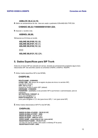 SOPHO iS3000 & 2000IPS Conexões em Rede 
ASBLCK:38,4,3,4,10; 
8. Definir as características de rota : deve ser usado o parâmetro CON-AND-SIG-TYPE 524. 
CHBNDC:88,22,1100000000101001,524; 
9. Associar o bundle à rota. 
ASBNDL:88,88; 
10.Associar as 32 linhas ao bundle. 
ASLINE:88,0100,15,1,0; 
ASLINE:88,0101,15,1,1; 
ASLINE:88,0102,15,1,2; 
| | | | 
ASLINE:88,0131,15,1,31; 
5. Dados Específicos para SIP Trunk 
Antes de um tronco SIP ser colocado em serviço, deverão ser primeiramente projetados alguns itens 
relacionados SIP. Isto será feito usando os comandos CHSIPD, CHSIPA e RESIPR. 
1. Atribuir dados específicos SIP à rota SIP(88). 
CHSIPD:88; 
ROUTE-NAME : 018904850; 
LEASE-TIME : 60; (tempo de re-registro da placa de tronco no servidor SIP) 
(significa 60 minutos) 
UDP, TCP ou TLS : ; 
(quando for omitido é usado UDP (default) 
USERNAME : 018904850; 
PASSWORD : svdvheho; (o seu provedor SIP é que fornece o username/pass. para se 
autenticar) 
SIP PROTOCOL VARIANT: 0; 
(novo para SIP@Net 4.1) 
PEER-TO-PEER RTP : 0; 
(novo para SIP@Net 4.1) 0: não (para tronco SIP), 1: sim (para ramal SIP) 
2. Atribuir dados relacionados à SIP IP à rota SIP (88). 
CHSIPA:88; 
INSIDE-GLOBAL-IP-ADDR : 150.83.22.187; 
INSIDE-GLOBAL-IP-PORT : 5060; 
PROXY-IP-ADDR : 170.35.171.21; 
PROXY-IP-PORT : 5060;(ex:1571) 
PROXY-NAME : proxy.necp.nl; (ex: vono.net.br) 
REGISTRAR-IP-ADDR : 170.35.171.21; 
(no caso em que for omitido, será usado o endereço IP do proxi) 
REGISTRAR-IP-PORT: 5060; 
15 
 