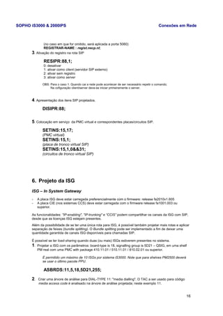 SOPHO iS3000 & 2000IPS Conexões em Rede 
(no caso em que for omitido, será aplicada a porta 5060) 
REGISTRAR-NAME : regist.necp.nl; 
3. Ativação do registro na rota SIP 
RESIPR:88,1; 
0: desativar 
1: ativar como client (servidor SIP externo) 
2: ativar sem registro 
3: ativar como server 
OBS: Para o caso 1: Quando cai a rede pode acontecer de ser necessário repetir o comando; 
Na cofiguração client/server deve-se iniciar primeiramente o server. 
4. Apresentação dos itens SIP projetados. 
DISIPR:88; 
5. Colocação em serviço da PMC virtual e correspondentes placas/circuitos SIP. 
SETINS:15,17; 
(PMC virtual) 
SETINS:15,1; 
(placa de tronco virtual SIP) 
SETINS:15,1,0&&31; 
(circuitos de tronco virtual SIP) 
6. Projeto da ISG 
ISG – In System Gateway 
- A placa ISG deve estar carregada preferencialmente com o firmware: release fa2010v1.605 
- A placa CIE (nos sistemas CCS) deve estar carregada com o firmware release fa1001.003 ou 
superior. 
As funcionalidades: "IP-enabling", "IP-trunking" e “CCIS” podem compartilhar os canais da ISG com SIP, 
desde que as licenças ISG estejam presentes. 
Além da possibilidade de se ter uma única rota para ISG, é possível também projetar mais rotas e aplicar 
separação de feixes (bundle splitting). O Bundle splitting pode ser implementado a fim de deixar uma 
quantidade garantida de canais ISG disponíveis para chamadas SIP. 
É possível se ter load-sharing quando duas (ou mais) ISGs estiverem presentes no sistema. 
1. Projetar a ISG com os parâmetros: board-type is 18, signalling group is 5D21 – QSIG, em uma shelf 
PM real com uma PMC with package 410.11.01 / 510.11.01 / 810.02.01 ou superior. 
É permitido um máximo de 10 ISGs por sistema iS3000. Note que para shelves PM2500 deverá 
se usar o último pacote PPU. 
ASBRDS:11,5,18,5D21,255; 
2. Criar uma árvore de análise para DIAL-TYPE 11: "media dialling". O TAC a ser usado para código 
media access code é analisado na árvore de análise projetada; neste exemplo 11. 
16 
 